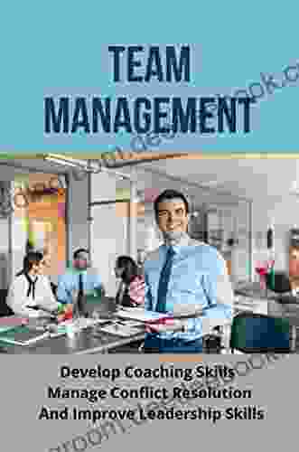 Team Management: Develop Coaching Skills Manage Conflict Resolution And Improve Leadership Skills